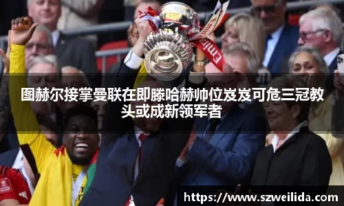 图赫尔接掌曼联在即滕哈赫帅位岌岌可危三冠教头或成新领军者